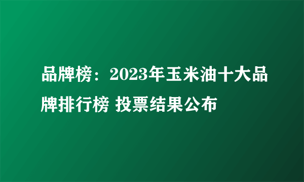 品牌榜：2023年玉米油十大品牌排行榜 投票结果公布