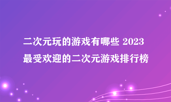 二次元玩的游戏有哪些 2023最受欢迎的二次元游戏排行榜