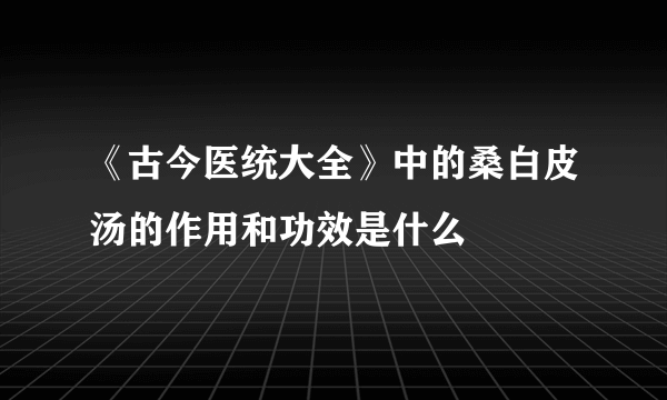 《古今医统大全》中的桑白皮汤的作用和功效是什么