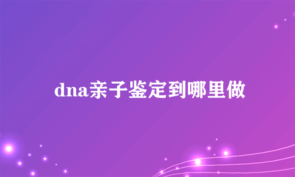  dna亲子鉴定到哪里做