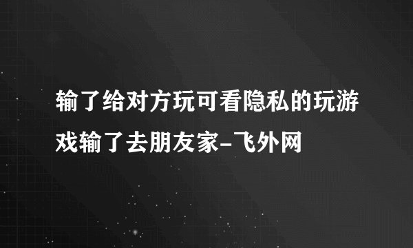 输了给对方玩可看隐私的玩游戏输了去朋友家-飞外网