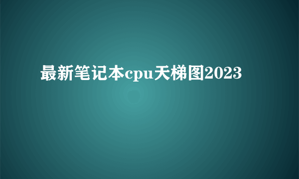 最新笔记本cpu天梯图2023