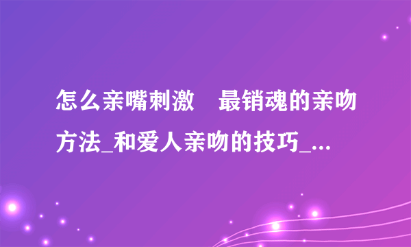 怎么亲嘴刺激	最销魂的亲吻方法_和爱人亲吻的技巧_如何学会接吻