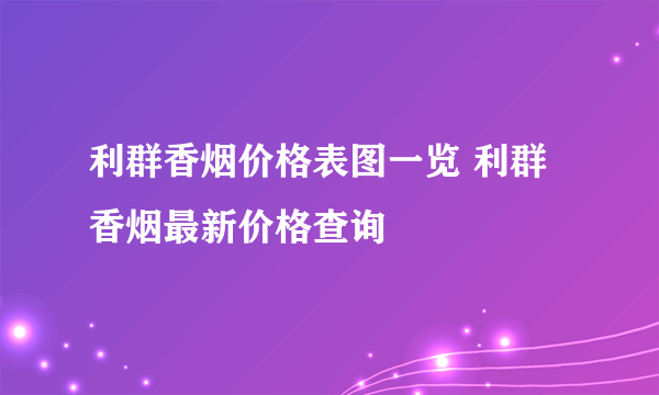 利群香烟价格表图一览 利群香烟最新价格查询