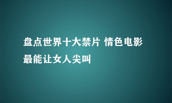 盘点世界十大禁片 情色电影最能让女人尖叫