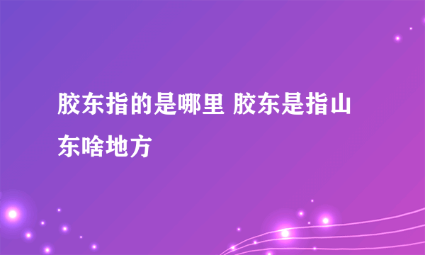 胶东指的是哪里 胶东是指山东啥地方