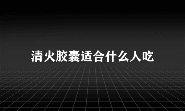 清火胶囊适合什么人吃