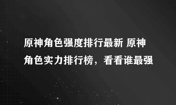 原神角色强度排行最新 原神角色实力排行榜，看看谁最强