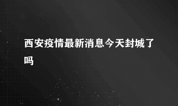 西安疫情最新消息今天封城了吗