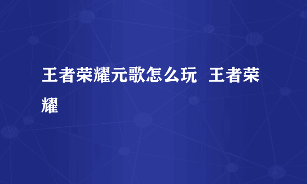 王者荣耀元歌怎么玩  王者荣耀