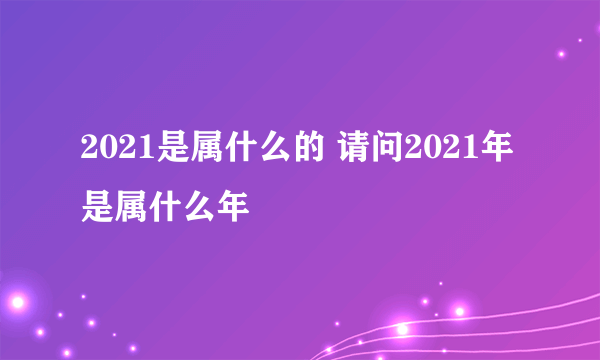 2021是属什么的 请问2021年是属什么年