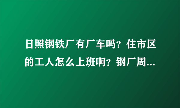 日照钢铁厂有厂车吗？住市区的工人怎么上班啊？钢厂周围有其它什么公司和居民区吗？谢谢！