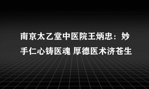 南京太乙堂中医院王炳忠：妙手仁心铸医魂 厚德医术济苍生