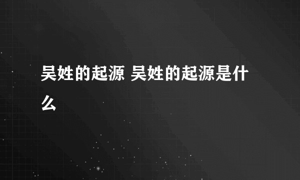 吴姓的起源 吴姓的起源是什么