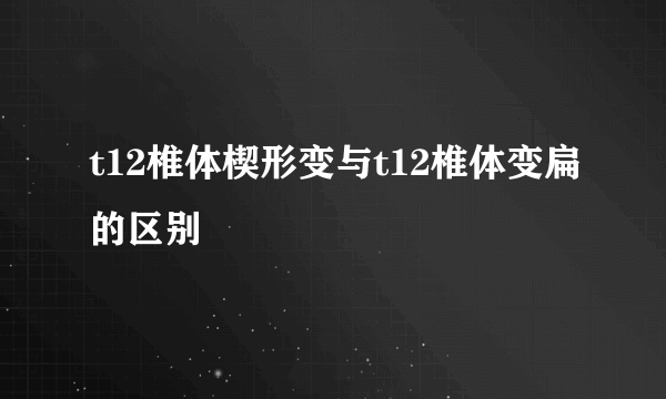 t12椎体楔形变与t12椎体变扁的区别