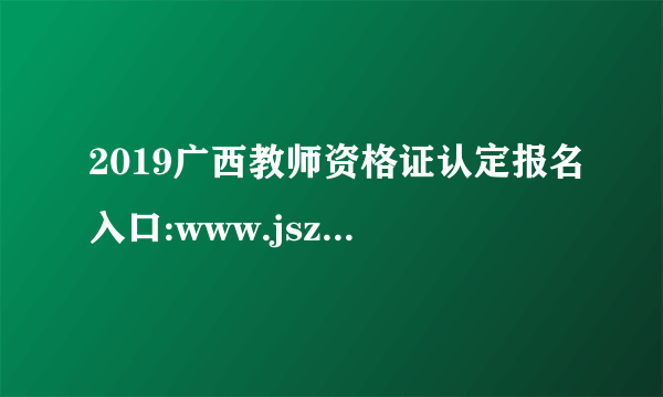 2019广西教师资格证认定报名入口:www.jszg.edu.cn