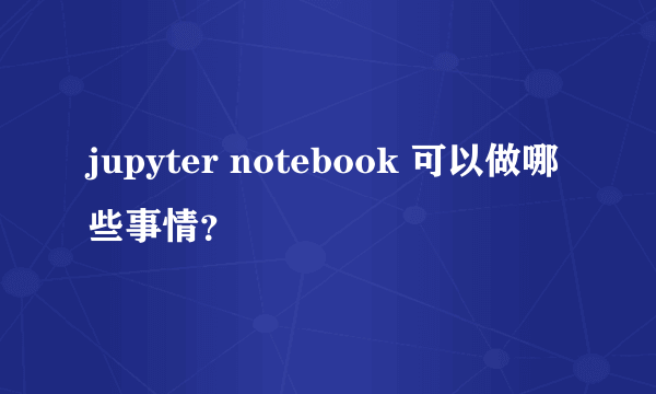 jupyter notebook 可以做哪些事情？