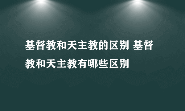 基督教和天主教的区别 基督教和天主教有哪些区别