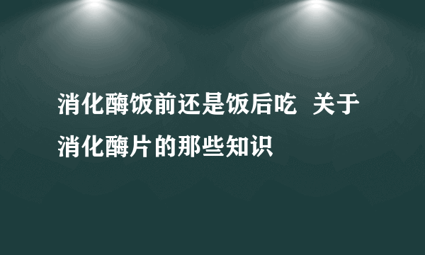 消化酶饭前还是饭后吃  关于消化酶片的那些知识