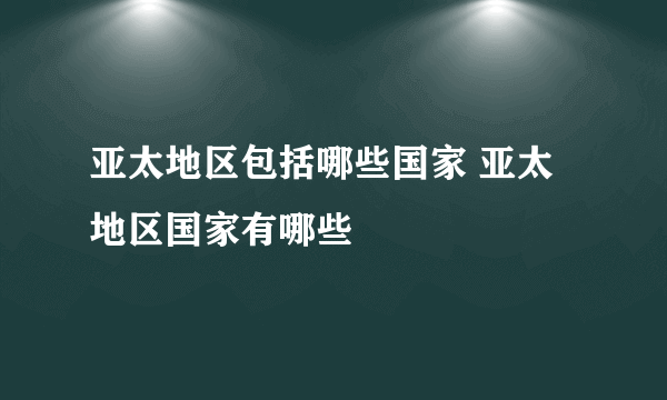 亚太地区包括哪些国家 亚太地区国家有哪些