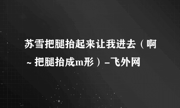 苏雪把腿抬起来让我进去（啊～把腿抬成m形）-飞外网