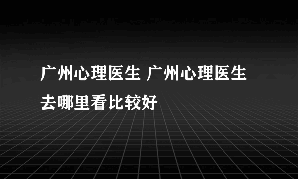 广州心理医生 广州心理医生去哪里看比较好