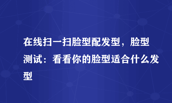 在线扫一扫脸型配发型，脸型测试：看看你的脸型适合什么发型