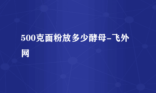 500克面粉放多少酵母-飞外网