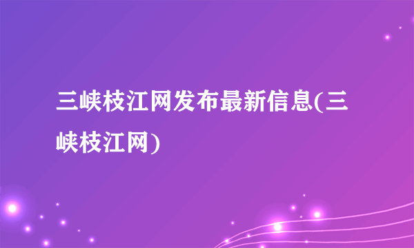 三峡枝江网发布最新信息(三峡枝江网)