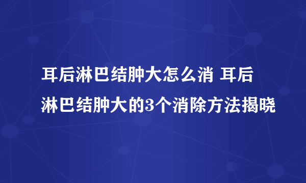 耳后淋巴结肿大怎么消 耳后淋巴结肿大的3个消除方法揭晓