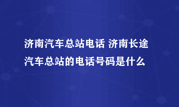 济南汽车总站电话 济南长途汽车总站的电话号码是什么