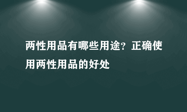 两性用品有哪些用途？正确使用两性用品的好处