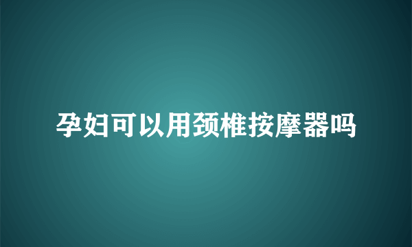 孕妇可以用颈椎按摩器吗