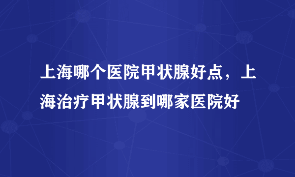 上海哪个医院甲状腺好点，上海治疗甲状腺到哪家医院好