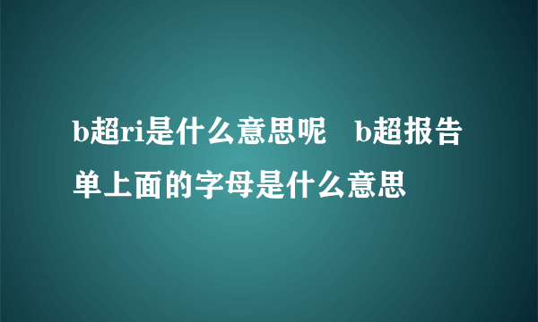 b超ri是什么意思呢   b超报告单上面的字母是什么意思