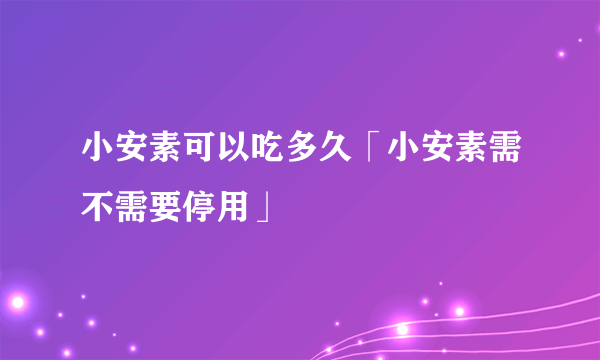 小安素可以吃多久「小安素需不需要停用」