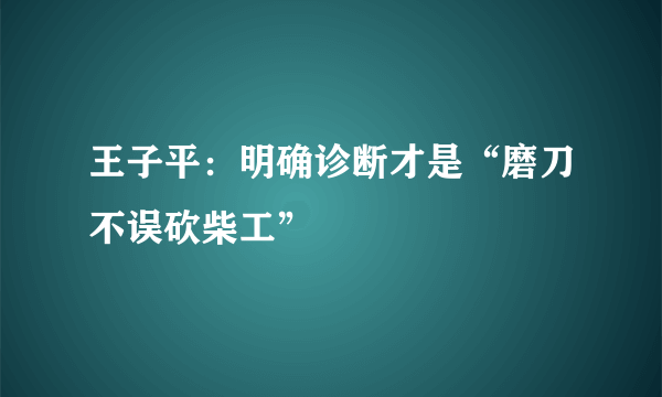 王子平：明确诊断才是“磨刀不误砍柴工”