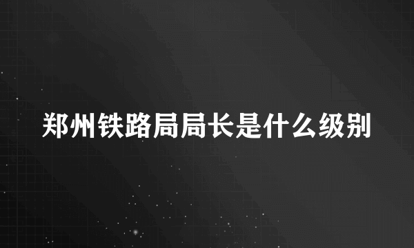 郑州铁路局局长是什么级别