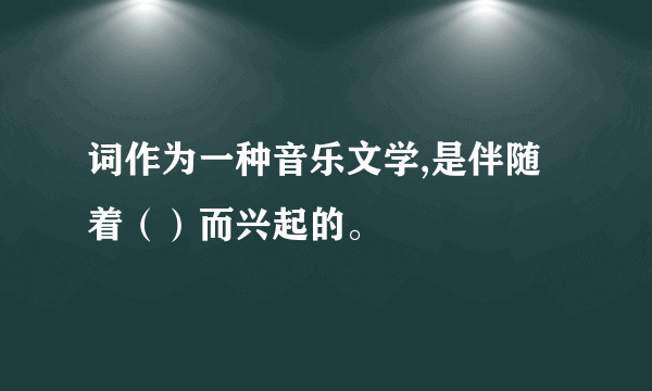 词作为一种音乐文学,是伴随着（）而兴起的。