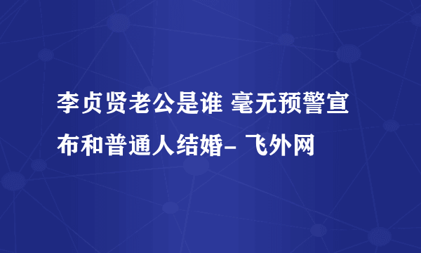 李贞贤老公是谁 毫无预警宣布和普通人结婚- 飞外网