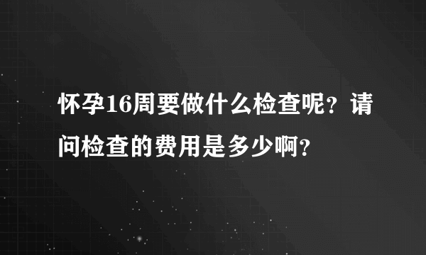 怀孕16周要做什么检查呢？请问检查的费用是多少啊？