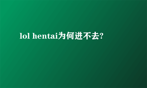 lol hentai为何进不去?