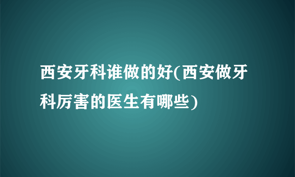 西安牙科谁做的好(西安做牙科厉害的医生有哪些)