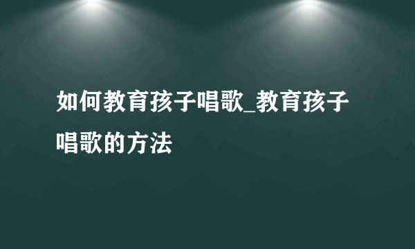 如何教育孩子唱歌_教育孩子唱歌的方法