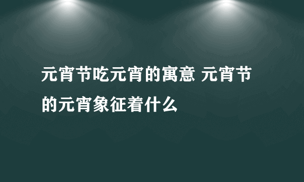 元宵节吃元宵的寓意 元宵节的元宵象征着什么