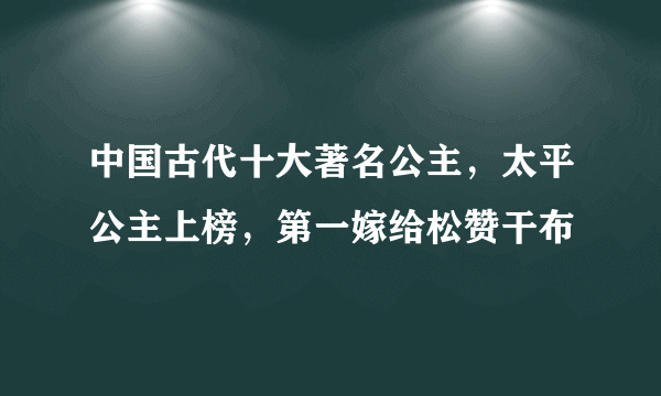 中国古代十大著名公主，太平公主上榜，第一嫁给松赞干布