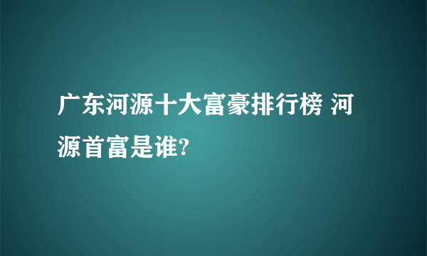 广东河源十大富豪排行榜 河源首富是谁?