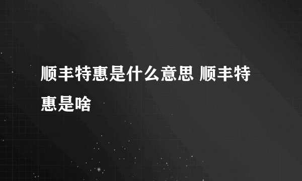 顺丰特惠是什么意思 顺丰特惠是啥