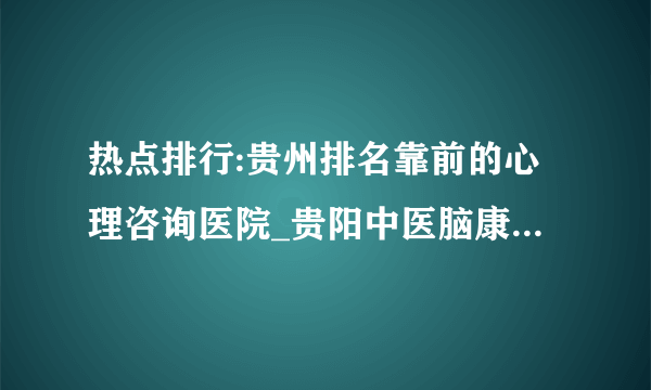 热点排行:贵州排名靠前的心理咨询医院_贵阳中医脑康医院怎么样