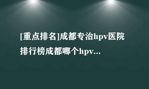 [重点排名]成都专治hpv医院排行榜成都哪个hpv医院好Top 5【近期公布】!